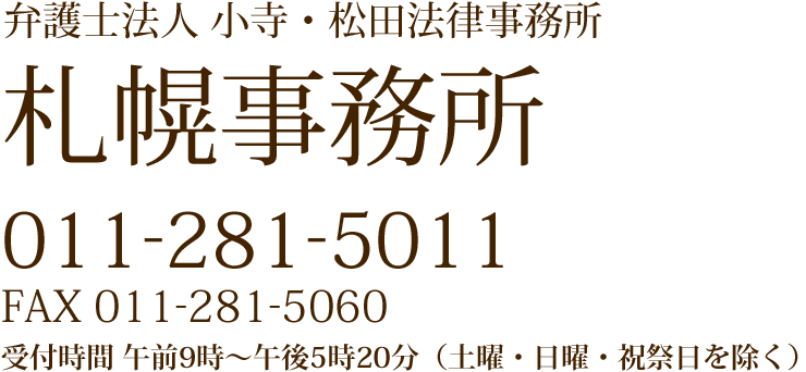 弁護士法人 小寺・松田法律事務所 札幌事務所 011-281-5011 FAX 011-281-5060 受付時間 午前9時~午後5時20分(土曜・日曜・祝祭日を除く)