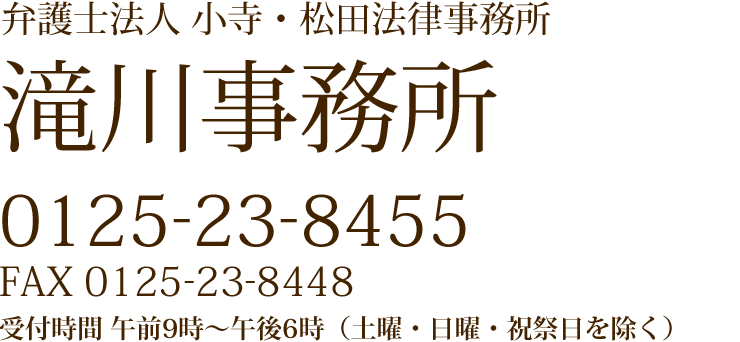 弁護士法人 小寺・松田法律事務所 滝川事務所 0125-23-8455 FAX 0125-23-8448 受付時間 午前9時~午後6時(土曜・日曜・祝祭日を除く)