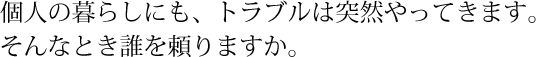 個人の暮らしにも、トラブルは突然やってきます。そんなとき誰を頼りますか。